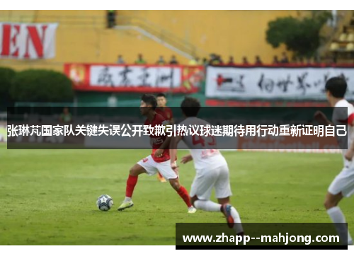 张琳芃国家队关键失误公开致歉引热议球迷期待用行动重新证明自己 张琳芃国家队关键失误公开致歉引热议球迷期待用行动重新证明自己
