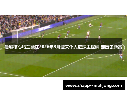 曼城核心哈兰德在2026年3月迎来个人进球里程碑 创历史新高