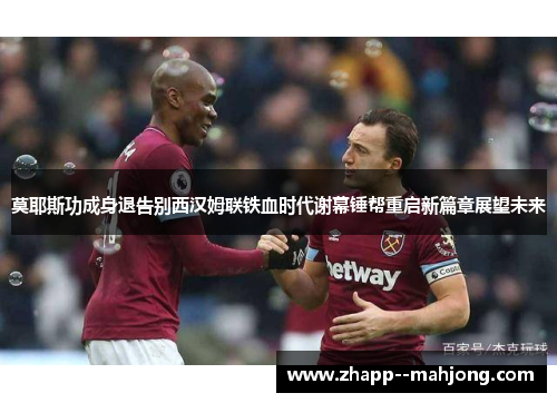 莫耶斯功成身退告别西汉姆联铁血时代谢幕锤帮重启新篇章展望未来