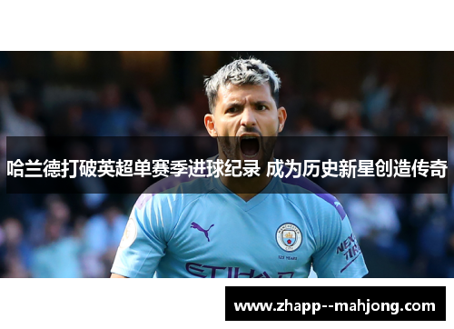 哈兰德打破英超单赛季进球纪录 成为历史新星创造传奇 哈兰德打破英超单赛季进球纪录 成为历史新星创造传奇